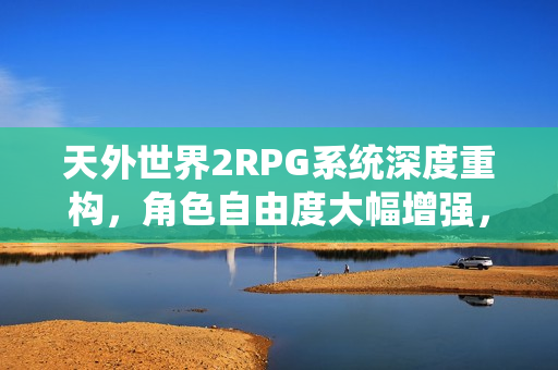 天外世界2RPG系统深度重构，角色自由度大幅增强，探索无限可能！