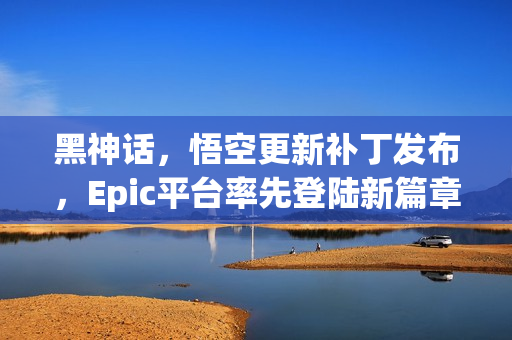黑神话，悟空更新补丁发布，Epic平台率先登陆新篇章！