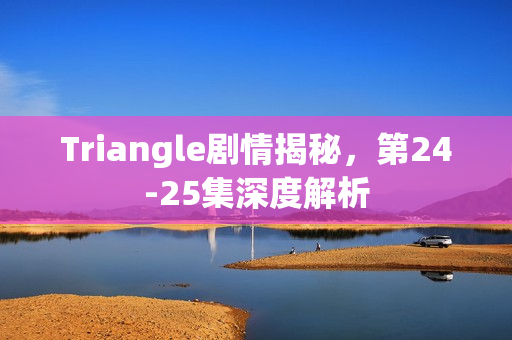 Triangle剧情揭秘，第24-25集深度解析