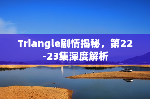 Triangle剧情揭秘,第22-23集深度解析 Triangle剧情揭秘,第22-23集深度解析