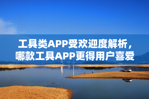 工具类APP受欢迎度解析，哪款工具APP更得用户喜爱？