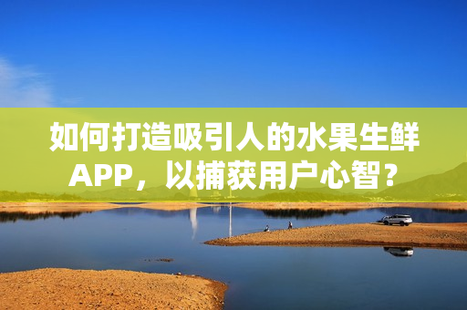 如何打造吸引人的水果生鲜APP，以捕获用户心智？