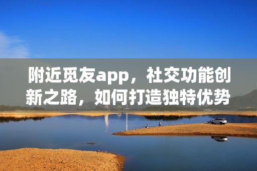 附近觅友app，社交功能创新之路，如何打造独特优势？