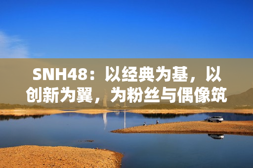SNH48：以经典为基，以创新为翼，为粉丝与偶像筑造多元舞台