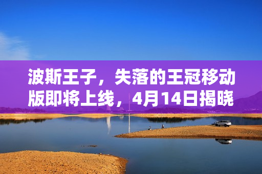 波斯王子，失落的王冠移动版即将上线，4月14日揭晓神秘王冠之谜
