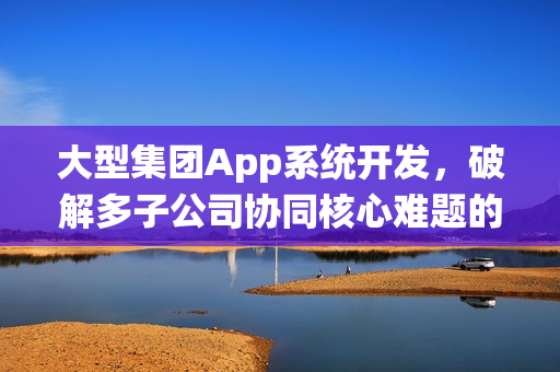 大型集团App系统开发，破解多子公司协同核心难题的技术方案