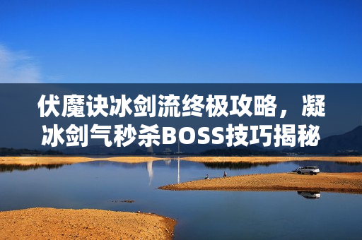 伏魔诀冰剑流终极攻略，凝冰剑气秒杀BOSS技巧揭秘