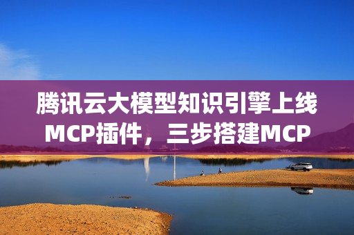腾讯云大模型知识引擎上线MCP插件，三步搭建MCP Agent指南