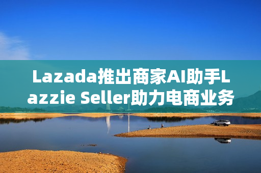 Lazada推出商家AI助手Lazzie Seller助力电商业务