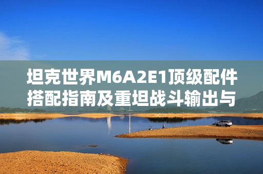 坦克世界M6A2E1顶级配件搭配指南及重坦战斗输出与生存策略解析