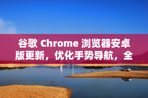 谷歌 Chrome 浏览器安卓版更新,优化手势导航,全屏沉浸感升级 谷歌 Chrome 浏览器安卓版更新,优化手势导航,全屏沉浸感升级