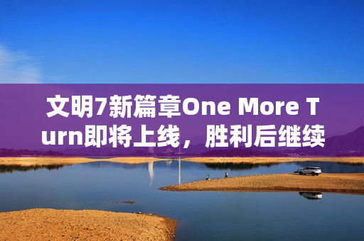 文明7新篇章One More Turn即将上线，胜利后继续探险的乐趣