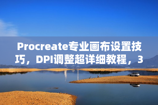 Procreate专业画布设置技巧，DPI调整超详细教程，3分钟掌握！