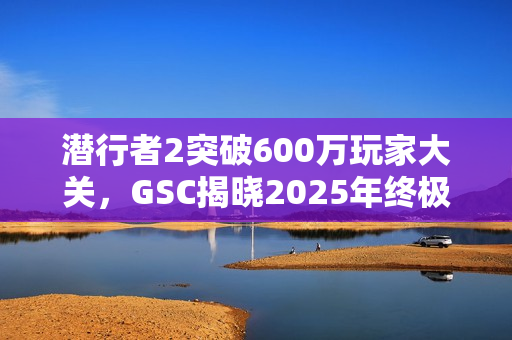 潜行者2突破600万玩家大关，GSC揭晓2025年终极更新蓝图