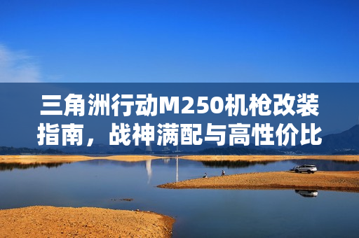 三角洲行动M250机枪改装指南，战神满配与高性价比方案全解析