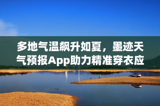 多地气温飙升如夏，墨迹天气预报App助力精准穿衣应对温差挑战