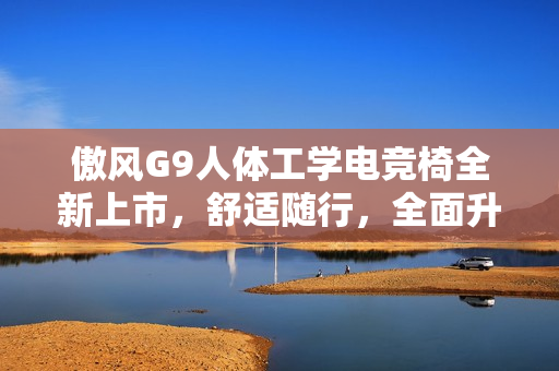 傲风G9人体工学电竞椅全新上市，舒适随行，全面升级体验！