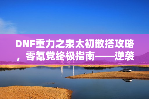 DNF重力之泉太初散搭攻略,零氪党终极指南——逆袭重力之泉 DNF重力之泉太初散搭攻略,零氪党终极指南——逆袭重力之泉