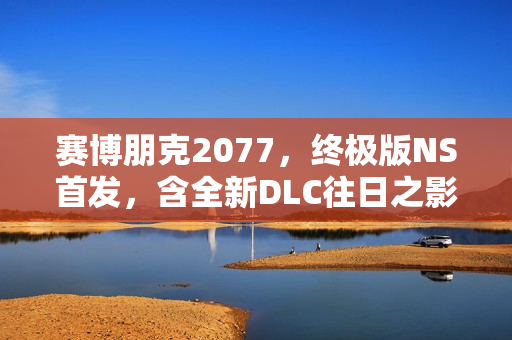 赛博朋克2077，终极版NS首发，含全新DLC往日之影重磅来袭！