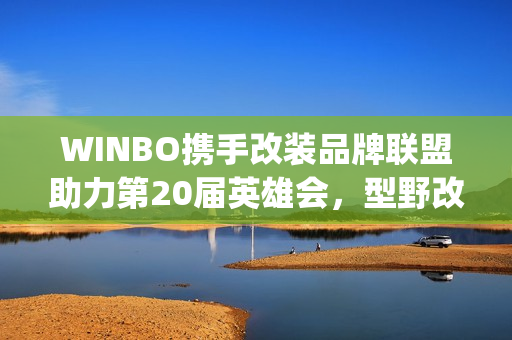 WINBO携手改装品牌联盟助力第20届英雄会，型野改装方案圈粉越野玩家(xpower改装)