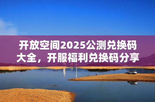 开放空间2025公测兑换码大全，开服福利兑换码分享