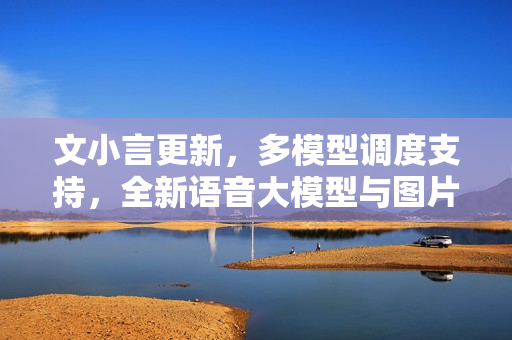 文小言更新，多模型调度支持，全新语音大模型与图片问答能力升级