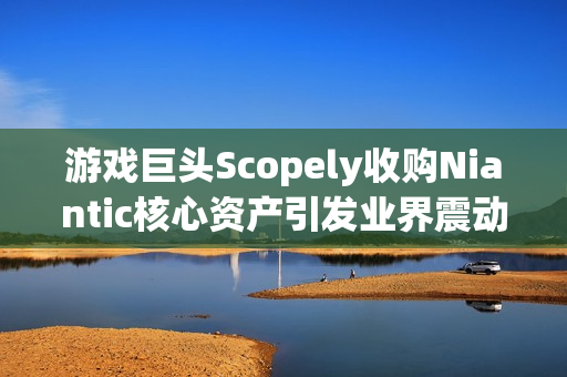 游戏巨头Scopely收购Niantic核心资产引发业界震动，交易金额达35亿美元