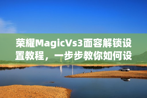 荣耀MagicVs3面容解锁设置教程，一步步教你如何设置面容解锁功能