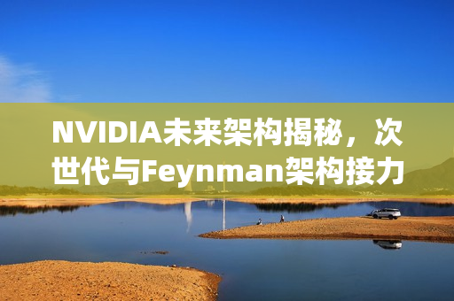 NVIDIA未来架构揭秘，次世代与Feynman架构接力登场，展望2026与2028年发展