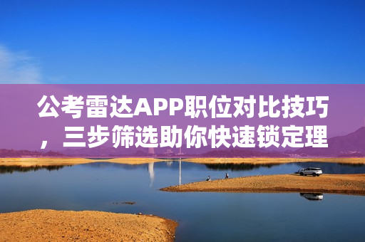 公考雷达APP职位对比技巧，三步筛选助你快速锁定理想岗位