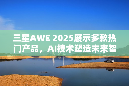 三星AWE 2025展示多款热门产品，AI技术塑造未来智能生活