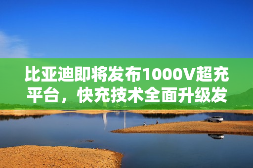 比亚迪即将发布1000V超充平台，快充技术全面升级发布