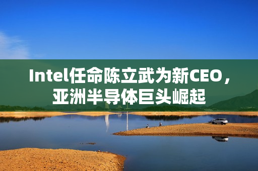 Intel任命陈立武为新CEO，亚洲半导体巨头崛起
