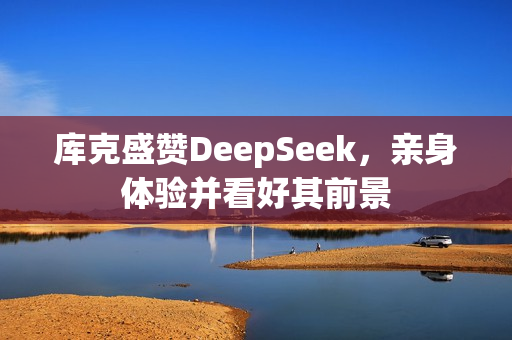库克盛赞DeepSeek，亲身体验并看好其前景
