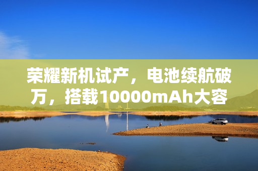 荣耀新机试产，电池续航破万，搭载10000mAh大容量电池