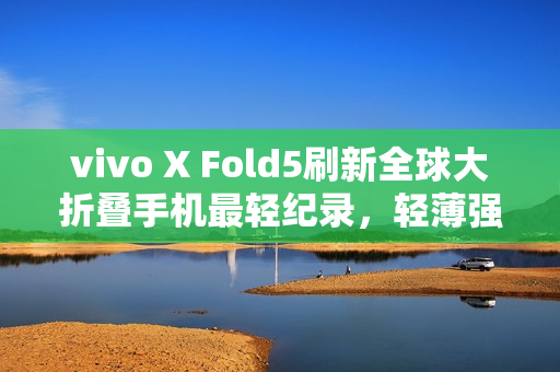 vivo X Fold5刷新全球大折叠手机最轻纪录，轻薄强劲，重塑行业标杆！