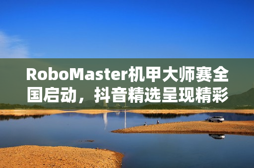 RoboMaster机甲大师赛全国启动，抖音精选呈现精彩瞬间