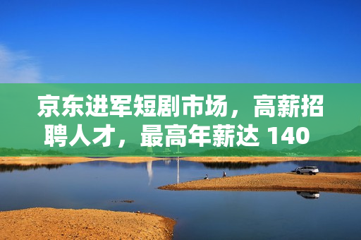 京东进军短剧市场，高薪招聘人才，最高年薪达 140 万