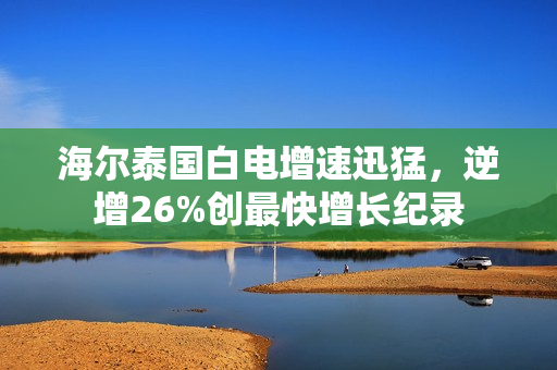 海尔泰国白电增速迅猛，逆增26%创最快增长纪录