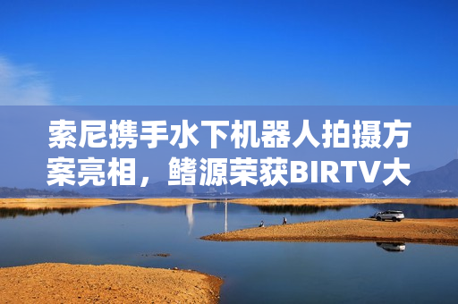 索尼携手水下机器人拍摄方案亮相，鳍源荣获BIRTV大奖
