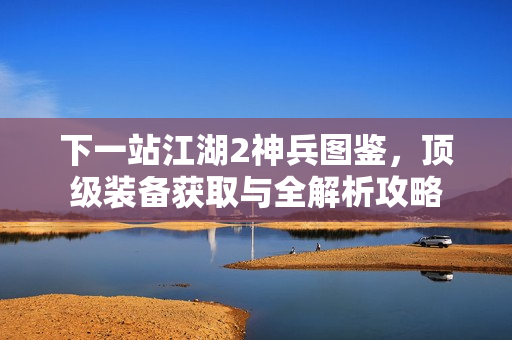 下一站江湖2神兵图鉴，顶级装备获取与全解析攻略