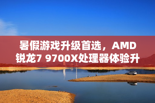 暑假游戏升级首选，AMD锐龙7 9700X处理器体验升级！
