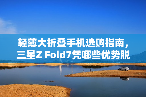 轻薄大折叠手机选购指南，三星Z Fold7凭哪些优势脱颖而出？