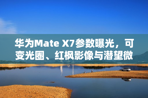 华为Mate X7参数曝光，可变光圈、红枫影像与潜望微距技术重磅来袭
