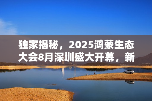 独家揭秘，2025鸿蒙生态大会8月深圳盛大开幕，新场景体验首秀惊艳亮相