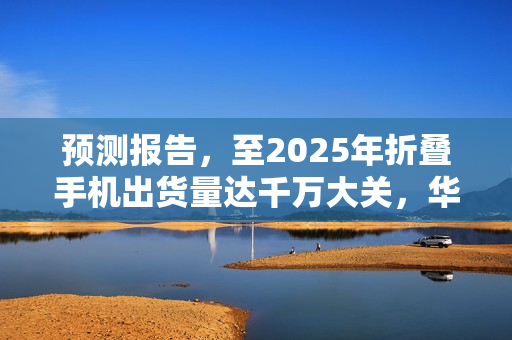 预测报告，至2025年折叠手机出货量达千万大关，华为市场份额占三分之一