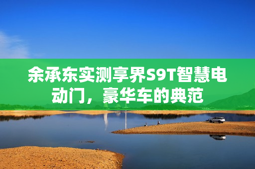 余承东实测享界S9T智慧电动门，豪华车的典范