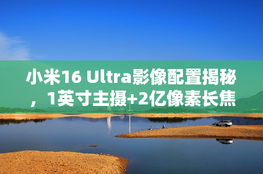小米16 Ultra影像配置揭秘，1英寸主摄+2亿像素长焦镜头