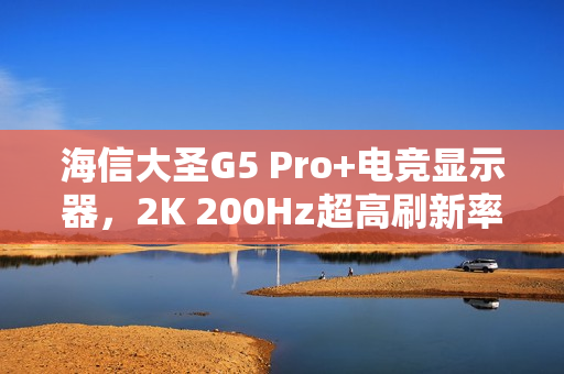 海信大圣G5 Pro+电竞显示器，2K 200Hz超高刷新率首发仅1099元