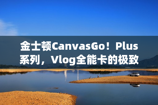 金士顿CanvasGo！Plus系列，Vlog全能卡的极致体验
